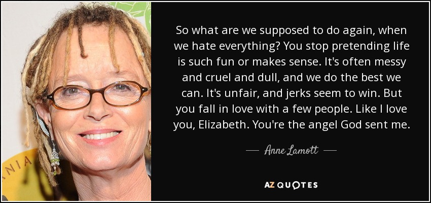 So what are we supposed to do again, when we hate everything? You stop pretending life is such fun or makes sense. It's often messy and cruel and dull, and we do the best we can. It's unfair, and jerks seem to win. But you fall in love with a few people. Like I love you, Elizabeth. You're the angel God sent me. - Anne Lamott