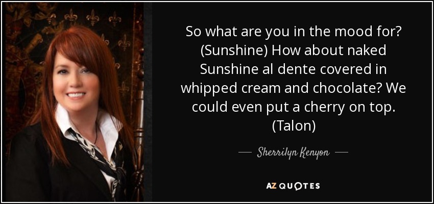 So what are you in the mood for? (Sunshine) How about naked Sunshine al dente covered in whipped cream and chocolate? We could even put a cherry on top. (Talon) - Sherrilyn Kenyon