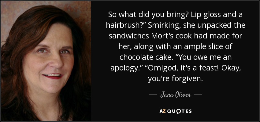 So what did you bring? Lip gloss and a hairbrush?” Smirking, she unpacked the sandwiches Mort's cook had made for her, along with an ample slice of chocolate cake. “You owe me an apology.” “Omigod, it's a feast! Okay, you're forgiven. - Jana Oliver