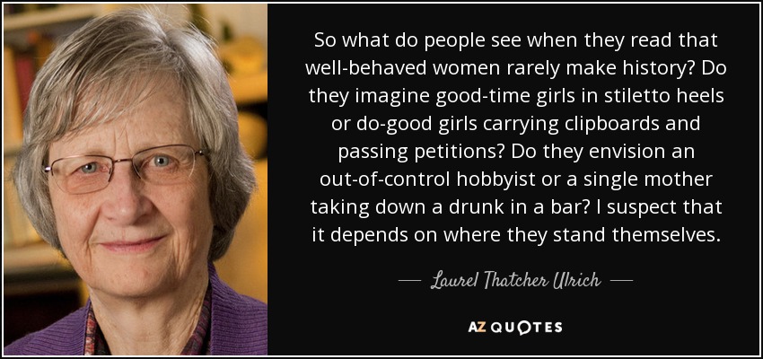 So what do people see when they read that well-behaved women rarely make history? Do they imagine good-time girls in stiletto heels or do-good girls carrying clipboards and passing petitions? Do they envision an out-of-control hobbyist or a single mother taking down a drunk in a bar? I suspect that it depends on where they stand themselves. - Laurel Thatcher Ulrich