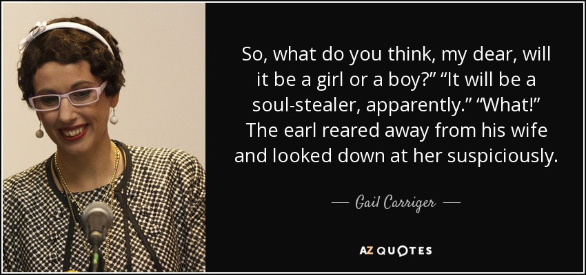 So, what do you think, my dear, will it be a girl or a boy?” “It will be a soul-stealer, apparently.” “What!” The earl reared away from his wife and looked down at her suspiciously. - Gail Carriger
