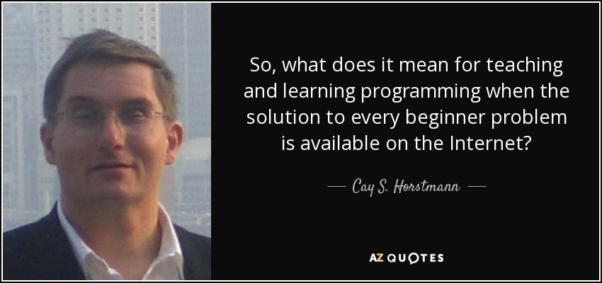 So, what does it mean for teaching and learning programming when the solution to every beginner problem is available on the Internet? - Cay S. Horstmann