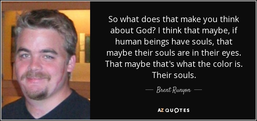 So what does that make you think about God? I think that maybe, if human beings have souls, that maybe their souls are in their eyes. That maybe that's what the color is. Their souls. - Brent Runyon