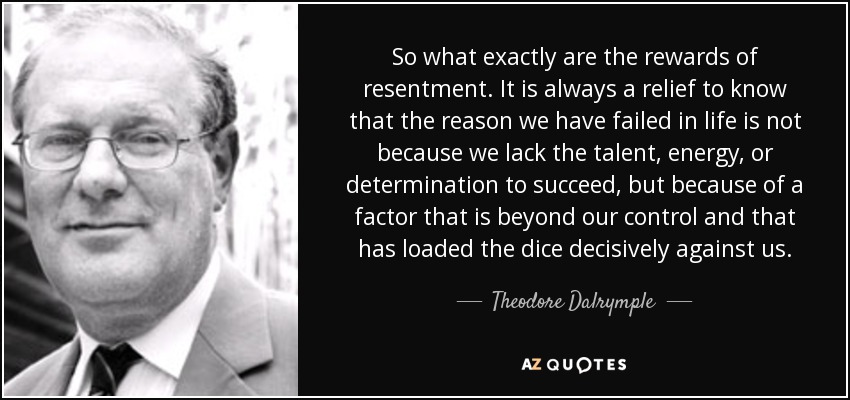 So what exactly are the rewards of resentment. It is always a relief to know that the reason we have failed in life is not because we lack the talent, energy, or determination to succeed, but because of a factor that is beyond our control and that has loaded the dice decisively against us. - Theodore Dalrymple