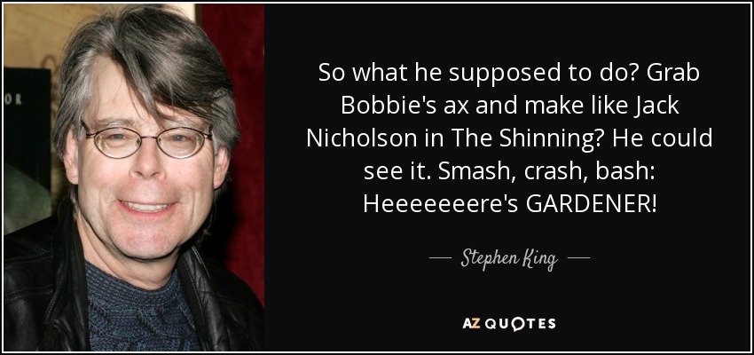 So what he supposed to do? Grab Bobbie's ax and make like Jack Nicholson in The Shinning? He could see it. Smash, crash, bash: Heeeeeeere's GARDENER! - Stephen King