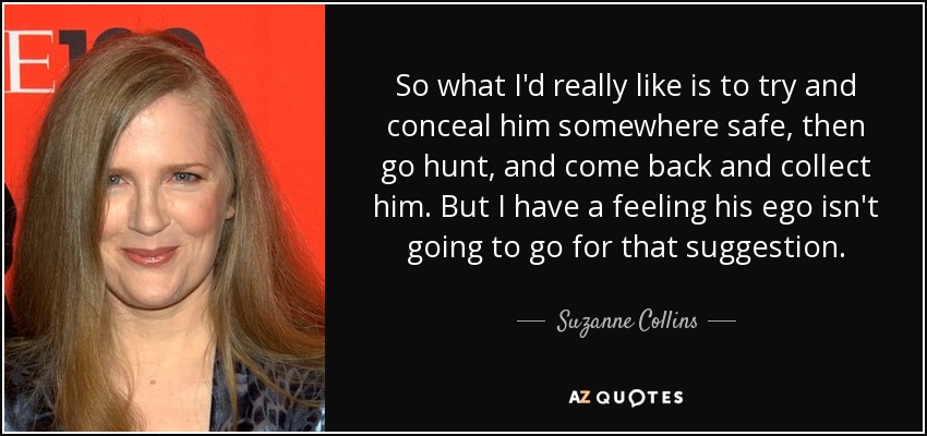 So what I'd really like is to try and conceal him somewhere safe, then go hunt, and come back and collect him. But I have a feeling his ego isn't going to go for that suggestion. - Suzanne Collins