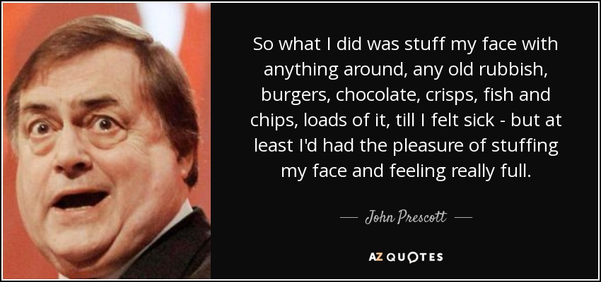 So what I did was stuff my face with anything around, any old rubbish, burgers, chocolate, crisps, fish and chips, loads of it, till I felt sick - but at least I'd had the pleasure of stuffing my face and feeling really full. - John Prescott
