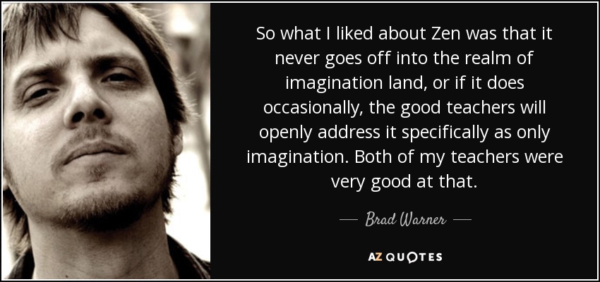So what I liked about Zen was that it never goes off into the realm of imagination land, or if it does occasionally, the good teachers will openly address it specifically as only imagination. Both of my teachers were very good at that. - Brad Warner