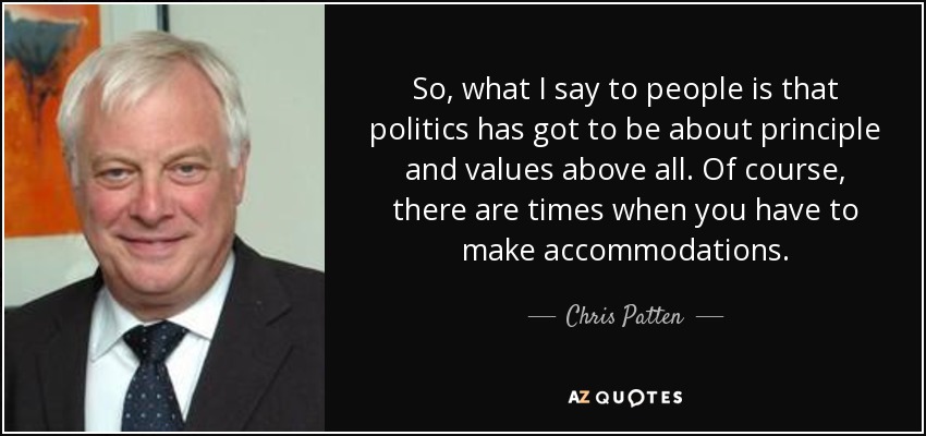 So, what I say to people is that politics has got to be about principle and values above all. Of course, there are times when you have to make accommodations. - Chris Patten