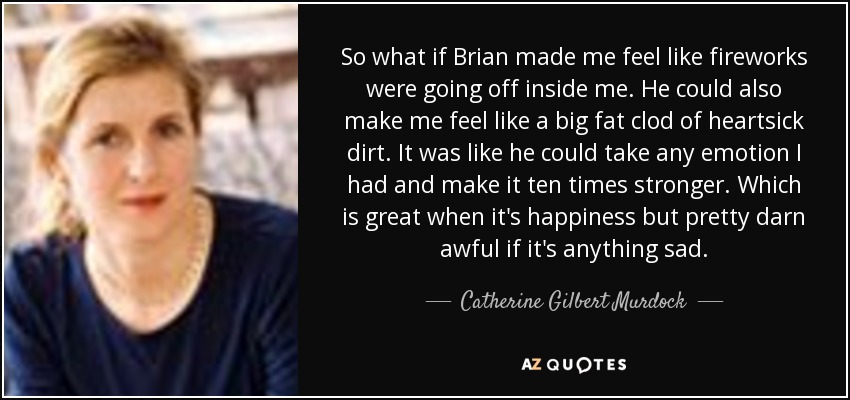 So what if Brian made me feel like fireworks were going off inside me. He could also make me feel like a big fat clod of heartsick dirt. It was like he could take any emotion I had and make it ten times stronger. Which is great when it's happiness but pretty darn awful if it's anything sad. - Catherine Gilbert Murdock