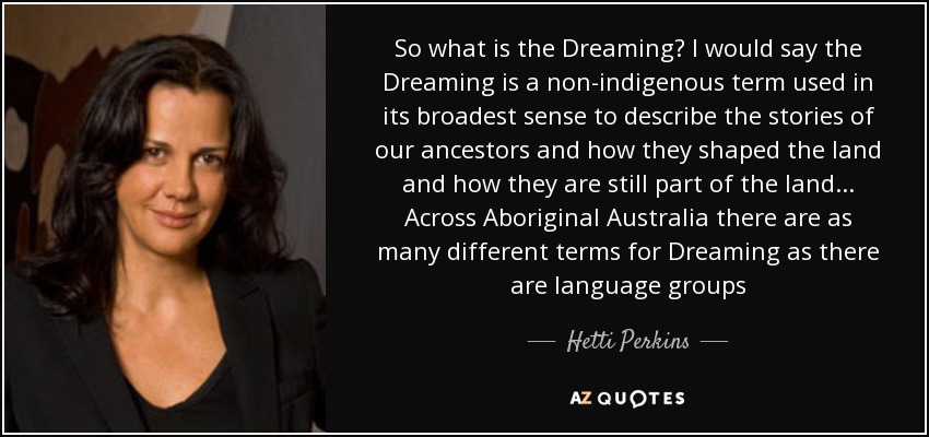 So what is the Dreaming? I would say the Dreaming is a non-indigenous term used in its broadest sense to describe the stories of our ancestors and how they shaped the land and how they are still part of the land... Across Aboriginal Australia there are as many different terms for Dreaming as there are language groups - Hetti Perkins