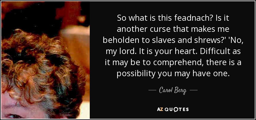 So what is this feadnach? Is it another curse that makes me beholden to slaves and shrews?' 'No, my lord. It is your heart. Difficult as it may be to comprehend, there is a possibility you may have one. - Carol Berg