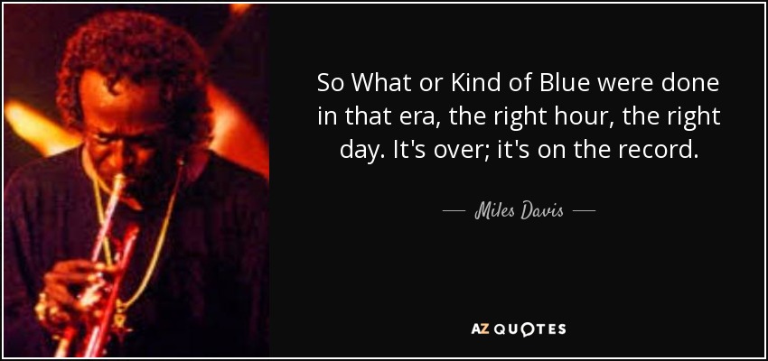 So What or Kind of Blue were done in that era, the right hour, the right day. It's over; it's on the record. - Miles Davis