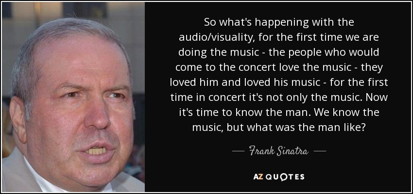 So what's happening with the audio/visuality, for the first time we are doing the music - the people who would come to the concert love the music - they loved him and loved his music - for the first time in concert it's not only the music. Now it's time to know the man. We know the music, but what was the man like? - Frank Sinatra, Jr.