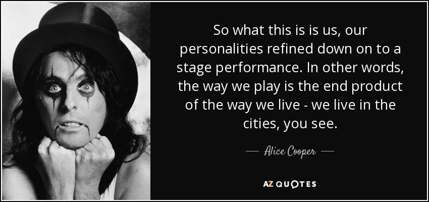 So what this is is us, our personalities refined down on to a stage performance. In other words, the way we play is the end product of the way we live - we live in the cities, you see. - Alice Cooper