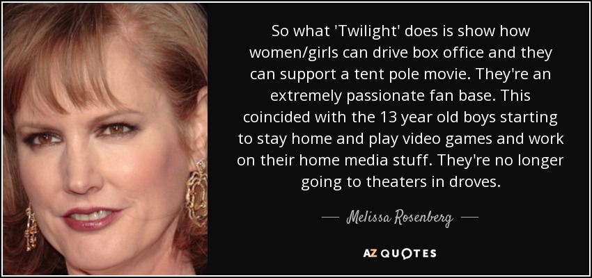 So what 'Twilight' does is show how women/girls can drive box office and they can support a tent pole movie. They're an extremely passionate fan base. This coincided with the 13 year old boys starting to stay home and play video games and work on their home media stuff. They're no longer going to theaters in droves. - Melissa Rosenberg