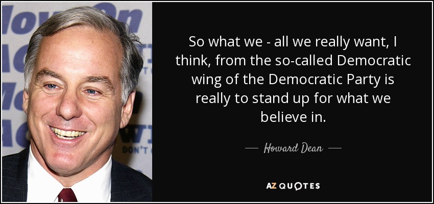 So what we - all we really want, I think, from the so-called Democratic wing of the Democratic Party is really to stand up for what we believe in. - Howard Dean