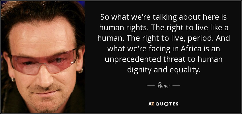 So what we're talking about here is human rights. The right to live like a human. The right to live, period. And what we're facing in Africa is an unprecedented threat to human dignity and equality. - Bono