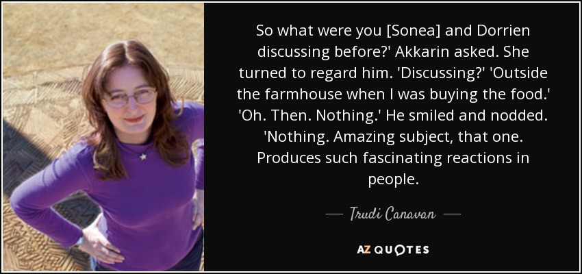 So what were you [Sonea] and Dorrien discussing before?' Akkarin asked. She turned to regard him. 'Discussing?' 'Outside the farmhouse when I was buying the food.' 'Oh. Then. Nothing.' He smiled and nodded. 'Nothing. Amazing subject, that one. Produces such fascinating reactions in people. - Trudi Canavan