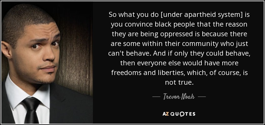 So what you do [under apartheid system] is you convince black people that the reason they are being oppressed is because there are some within their community who just can't behave. And if only they could behave, then everyone else would have more freedoms and liberties, which, of course, is not true. - Trevor Noah