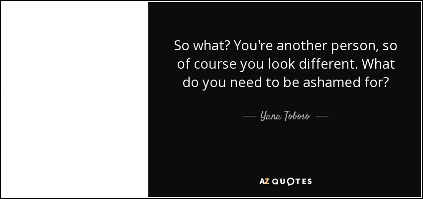 So what? You're another person, so of course you look different. What do you need to be ashamed for? - Yana Toboso