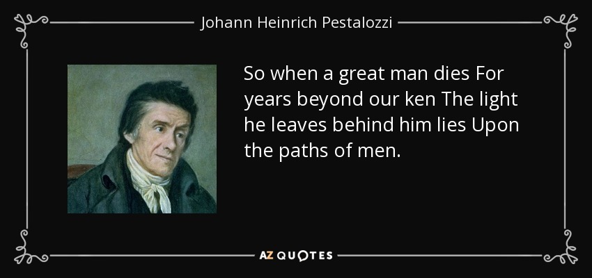 So when a great man dies For years beyond our ken The light he leaves behind him lies Upon the paths of men. - Johann Heinrich Pestalozzi