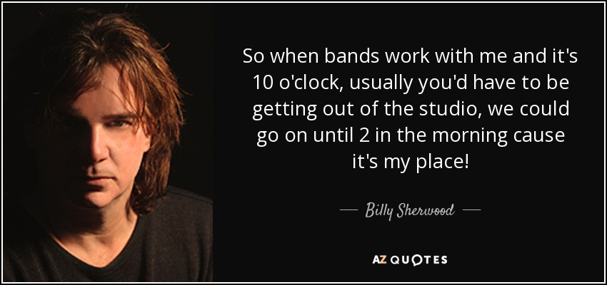 So when bands work with me and it's 10 o'clock, usually you'd have to be getting out of the studio, we could go on until 2 in the morning cause it's my place! - Billy Sherwood