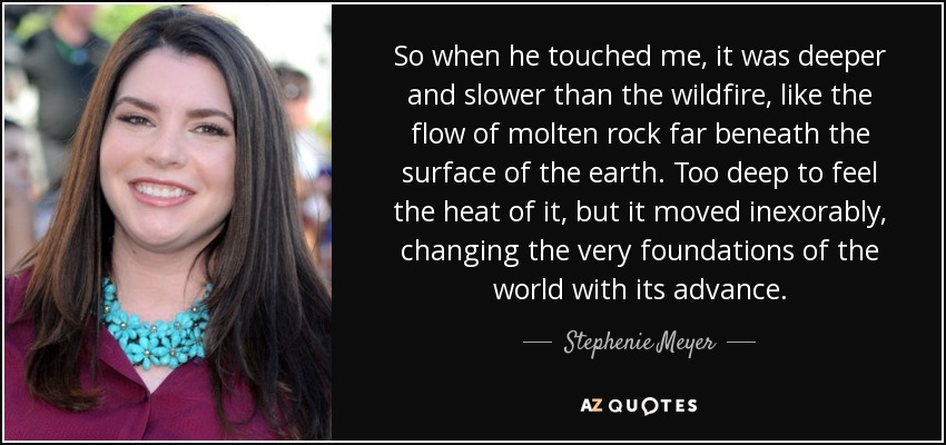 So when he touched me, it was deeper and slower than the wildfire, like the flow of molten rock far beneath the surface of the earth. Too deep to feel the heat of it, but it moved inexorably, changing the very foundations of the world with its advance. - Stephenie Meyer