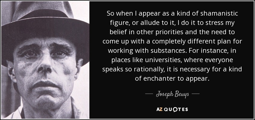 So when I appear as a kind of shamanistic figure, or allude to it, I do it to stress my belief in other priorities and the need to come up with a completely different plan for working with substances. For instance, in places like universities, where everyone speaks so rationally, it is necessary for a kind of enchanter to appear. - Joseph Beuys