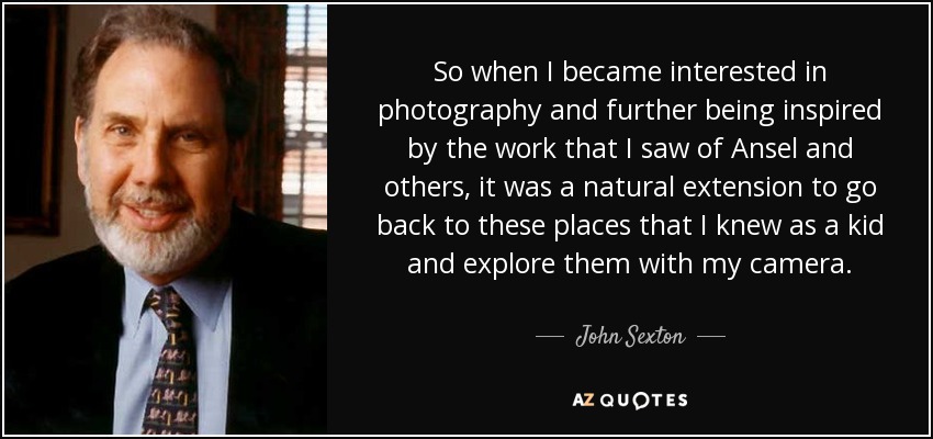 So when I became interested in photography and further being inspired by the work that I saw of Ansel and others, it was a natural extension to go back to these places that I knew as a kid and explore them with my camera. - John Sexton