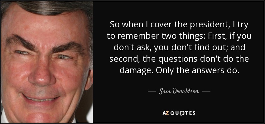 So when I cover the president, I try to remember two things: First, if you don't ask, you don't find out; and second, the questions don't do the damage. Only the answers do. - Sam Donaldson