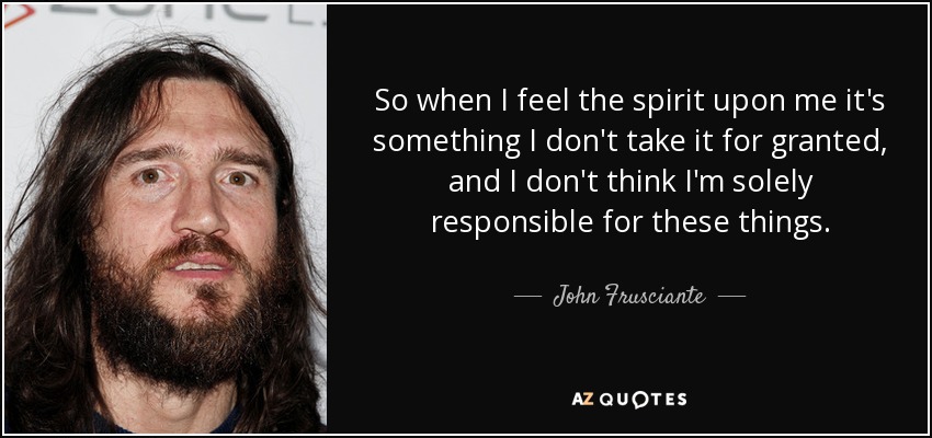 So when I feel the spirit upon me it's something I don't take it for granted, and I don't think I'm solely responsible for these things. - John Frusciante