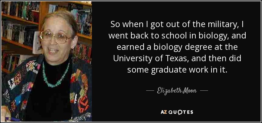 So when I got out of the military, I went back to school in biology, and earned a biology degree at the University of Texas, and then did some graduate work in it. - Elizabeth Moon