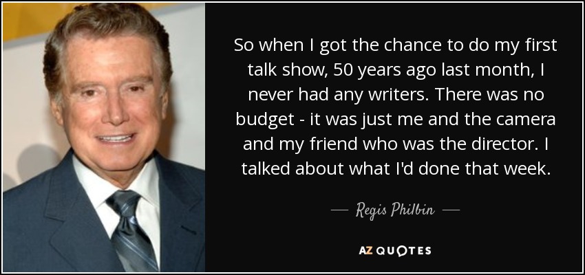 So when I got the chance to do my first talk show, 50 years ago last month, I never had any writers. There was no budget - it was just me and the camera and my friend who was the director. I talked about what I'd done that week. - Regis Philbin