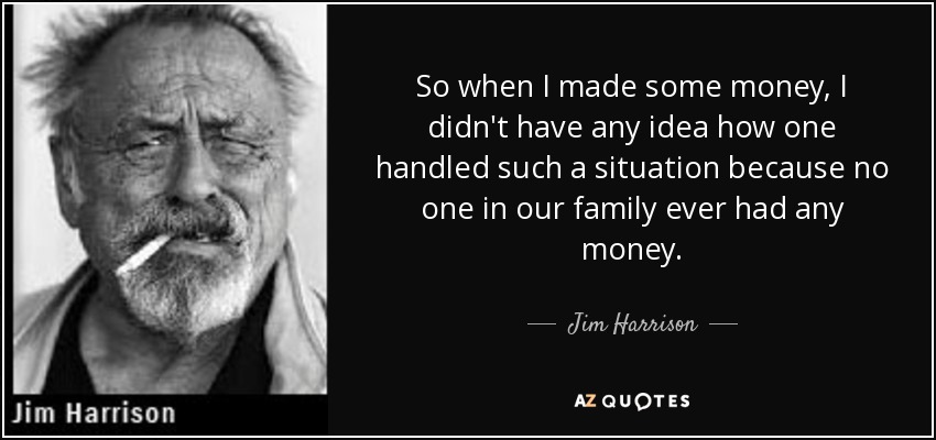 So when I made some money, I didn't have any idea how one handled such a situation because no one in our family ever had any money. - Jim Harrison