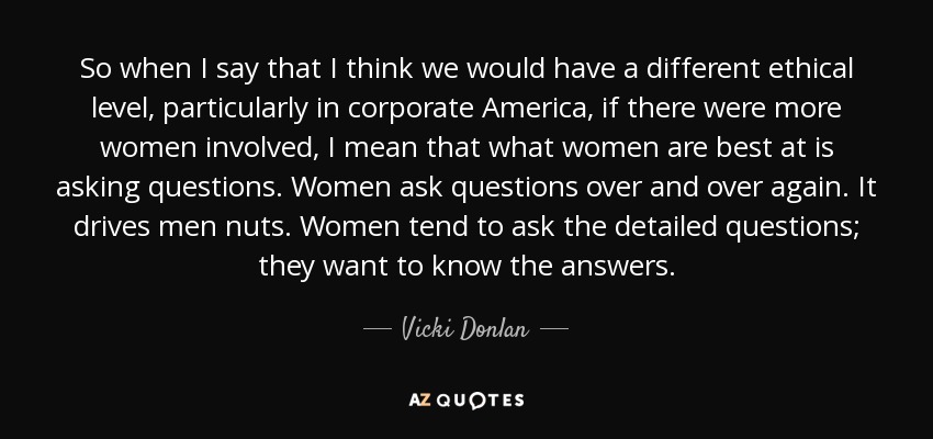 So when I say that I think we would have a different ethical level, particularly in corporate America, if there were more women involved, I mean that what women are best at is asking questions. Women ask questions over and over again. It drives men nuts. Women tend to ask the detailed questions; they want to know the answers. - Vicki Donlan