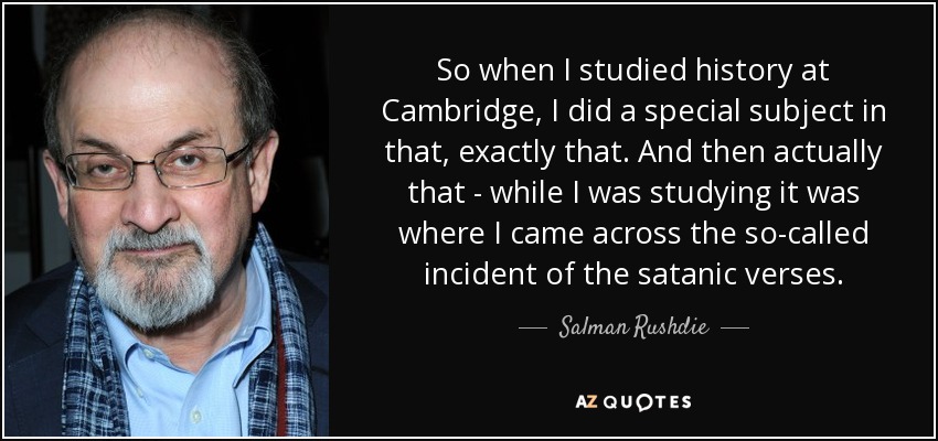 So when I studied history at Cambridge, I did a special subject in that, exactly that. And then actually that - while I was studying it was where I came across the so-called incident of the satanic verses. - Salman Rushdie
