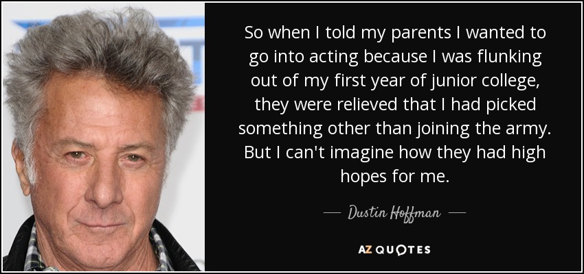 So when I told my parents I wanted to go into acting because I was flunking out of my first year of junior college, they were relieved that I had picked something other than joining the army. But I can't imagine how they had high hopes for me. - Dustin Hoffman