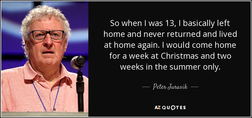 So when I was 13, I basically left home and never returned and lived at home again. I would come home for a week at Christmas and two weeks in the summer only. - Peter Jurasik