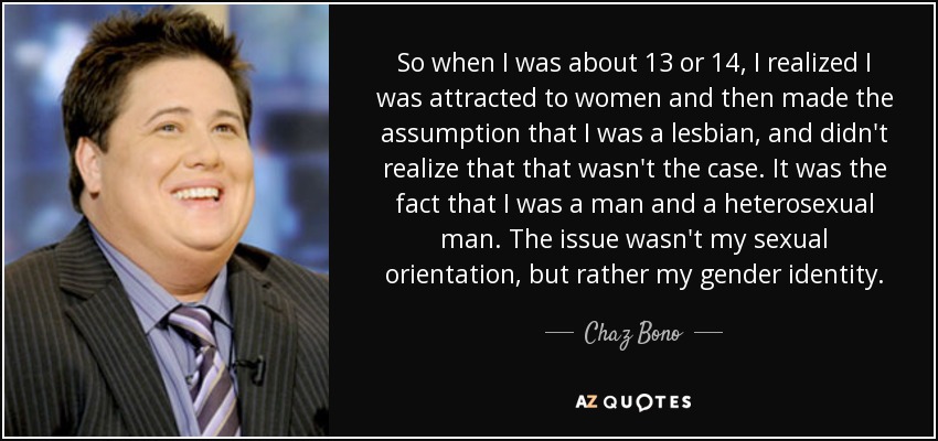 So when I was about 13 or 14, I realized I was attracted to women and then made the assumption that I was a lesbian, and didn't realize that that wasn't the case. It was the fact that I was a man and a heterosexual man. The issue wasn't my sexual orientation, but rather my gender identity. - Chaz Bono