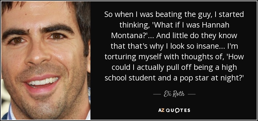 So when I was beating the guy, I started thinking, 'What if I was Hannah Montana?' . . . And little do they know that that's why I look so insane . . . I'm torturing myself with thoughts of, 'How could I actually pull off being a high school student and a pop star at night?' - Eli Roth