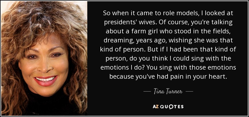 So when it came to role models, I looked at presidents' wives. Of course, you're talking about a farm girl who stood in the fields, dreaming, years ago, wishing she was that kind of person. But if I had been that kind of person, do you think I could sing with the emotions I do? You sing with those emotions because you've had pain in your heart. - Tina Turner