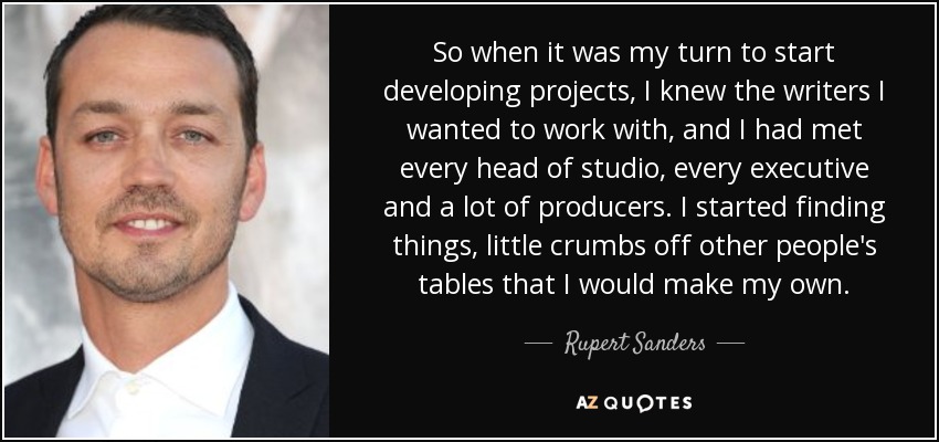 So when it was my turn to start developing projects, I knew the writers I wanted to work with, and I had met every head of studio, every executive and a lot of producers. I started finding things, little crumbs off other people's tables that I would make my own. - Rupert Sanders