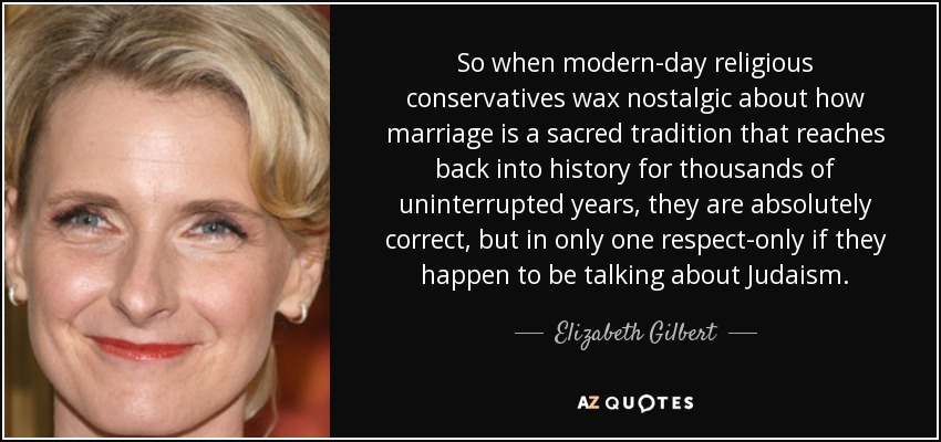 So when modern-day religious conservatives wax nostalgic about how marriage is a sacred tradition that reaches back into history for thousands of uninterrupted years, they are absolutely correct, but in only one respect-only if they happen to be talking about Judaism. - Elizabeth Gilbert