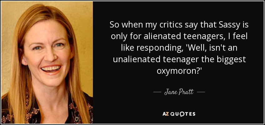 So when my critics say that Sassy is only for alienated teenagers, I feel like responding, 'Well, isn't an unalienated teenager the biggest oxymoron?' - Jane Pratt