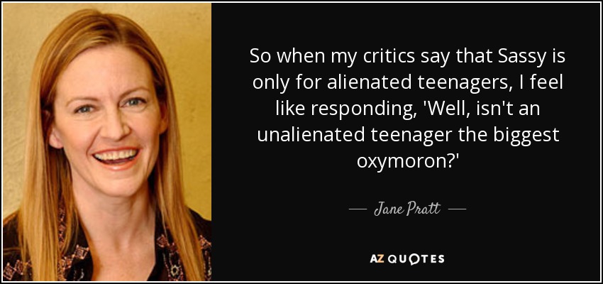 So when my critics say that Sassy is only for alienated teenagers, I feel like responding, 'Well, isn't an unalienated teenager the biggest oxymoron?' - Jane Pratt