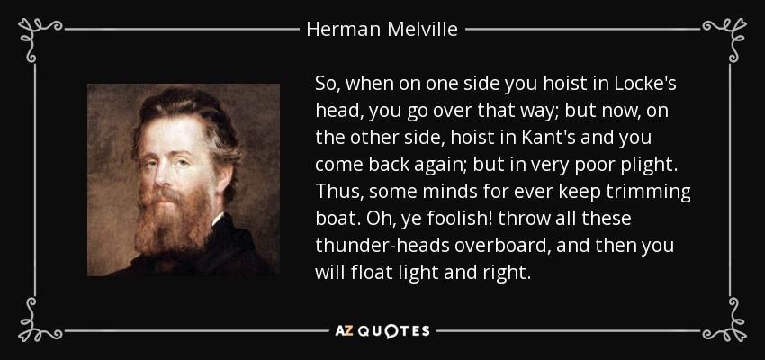 So, when on one side you hoist in Locke's head, you go over that way; but now, on the other side, hoist in Kant's and you come back again; but in very poor plight. Thus, some minds for ever keep trimming boat. Oh, ye foolish! throw all these thunder-heads overboard, and then you will float light and right. - Herman Melville