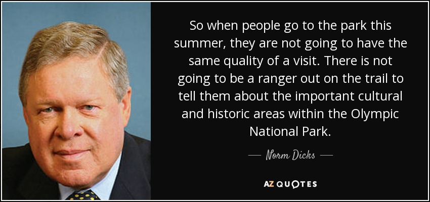So when people go to the park this summer, they are not going to have the same quality of a visit. There is not going to be a ranger out on the trail to tell them about the important cultural and historic areas within the Olympic National Park. - Norm Dicks