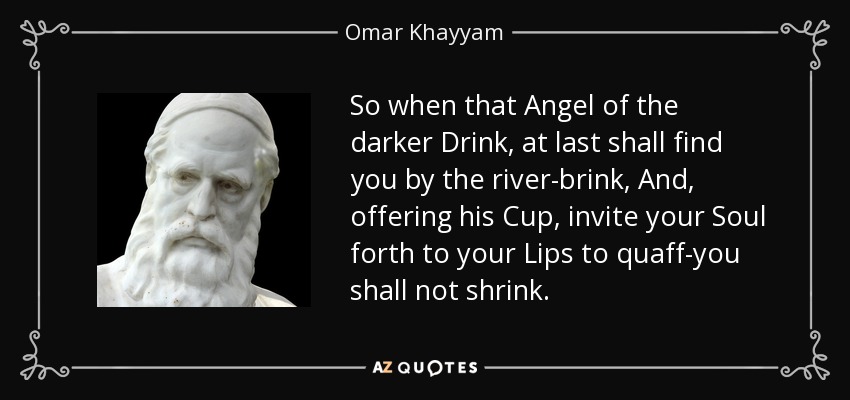 So when that Angel of the darker Drink, at last shall find you by the river-brink, And, offering his Cup, invite your Soul forth to your Lips to quaff-you shall not shrink. - Omar Khayyam