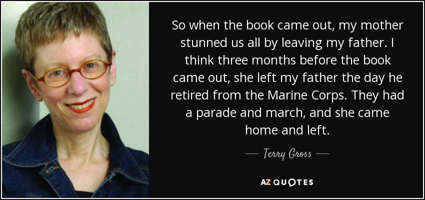 So when the book came out, my mother stunned us all by leaving my father. I think three months before the book came out, she left my father the day he retired from the Marine Corps. They had a parade and march, and she came home and left. - Terry Gross